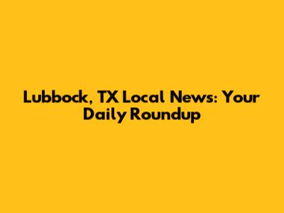 Lubbock, TX Local News: Your Daily Roundup