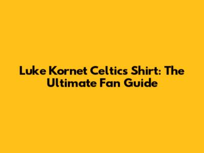 Luke Kornet Celtics Shirt: The Ultimate Fan Guide