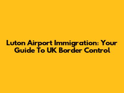 Luton Airport Immigration: Your Guide To UK Border Control