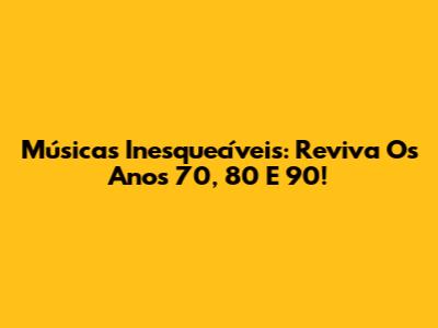 Músicas Inesquecíveis: Reviva Os Anos 70, 80 E 90!