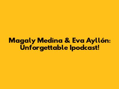 Magaly Medina & Eva Ayllón: Unforgettable Ipodcast!
