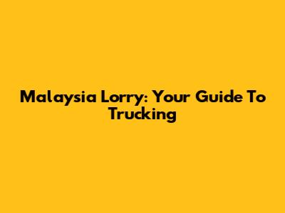 Malaysia Lorry: Your Guide To Trucking