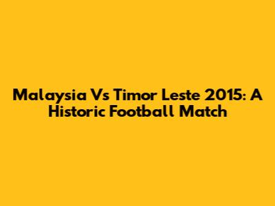 Malaysia Vs Timor Leste 2015: A Historic Football Match
