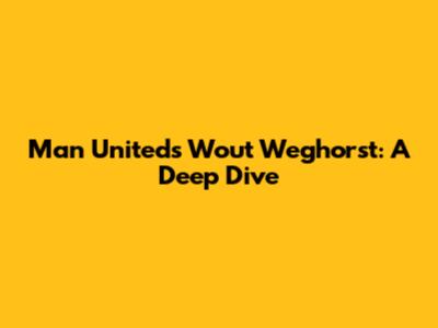 Man United's Wout Weghorst: A Deep Dive