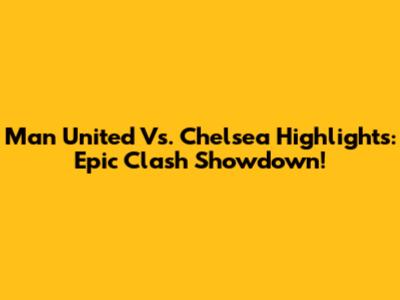 Man United Vs. Chelsea Highlights: Epic Clash Showdown!
