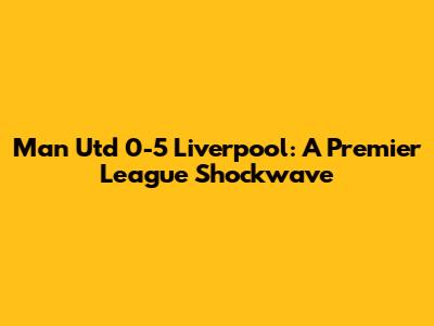 Man Utd 0-5 Liverpool: A Premier League Shockwave