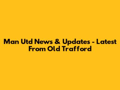 Man Utd News & Updates - Latest From Old Trafford