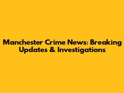 Manchester Crime News: Breaking Updates & Investigations