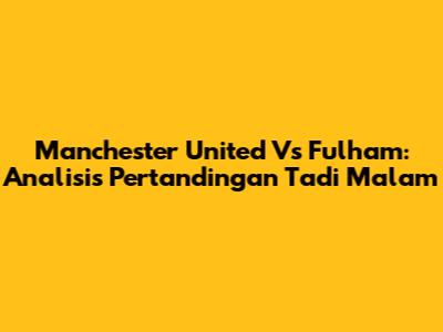 Manchester United Vs Fulham: Analisis Pertandingan Tadi Malam
