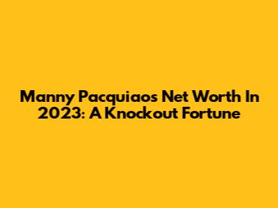 Manny Pacquiao's Net Worth In 2023: A Knockout Fortune