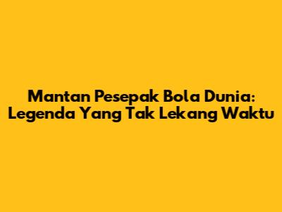 Mantan Pesepak Bola Dunia: Legenda Yang Tak Lekang Waktu