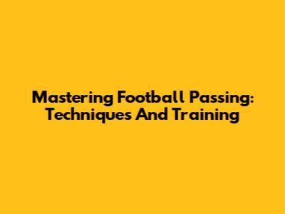 Mastering Football Passing: Techniques And Training