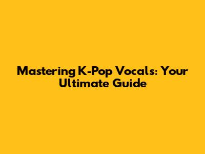 Mastering K-Pop Vocals: Your Ultimate Guide