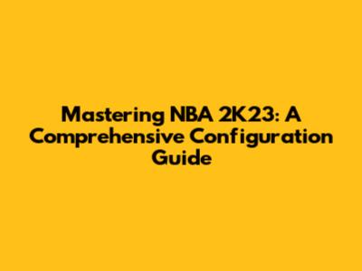 Mastering NBA 2K23: A Comprehensive Configuration Guide