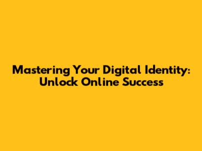 Mastering Your Digital Identity: Unlock Online Success