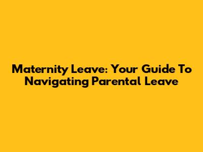 Maternity Leave: Your Guide To Navigating Parental Leave