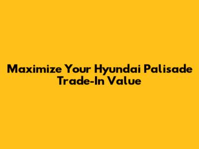 Maximize Your Hyundai Palisade Trade-In Value