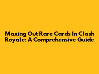 Maxing Out Rare Cards In Clash Royale: A Comprehensive Guide