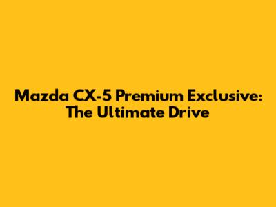 Mazda CX-5 Premium Exclusive: The Ultimate Drive