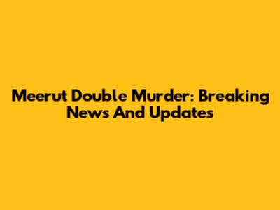 Meerut Double Murder: Breaking News And Updates