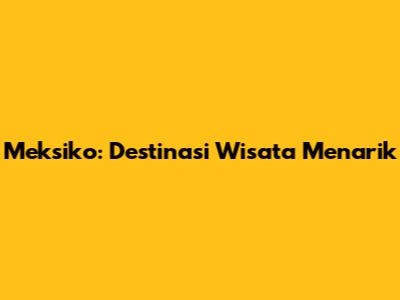 Meksiko: Destinasi Wisata Menarik