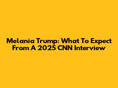 Melania Trump: What To Expect From A 2025 CNN Interview