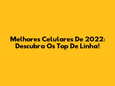 Melhores Celulares De 2022: Descubra Os Top De Linha!