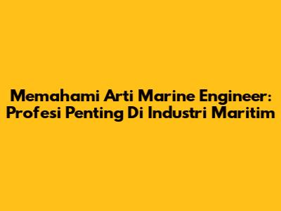 Memahami Arti Marine Engineer: Profesi Penting Di Industri Maritim