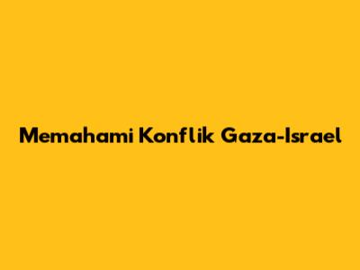 Memahami Konflik Gaza-Israel