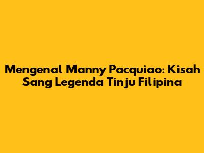 Mengenal Manny Pacquiao: Kisah Sang Legenda Tinju Filipina