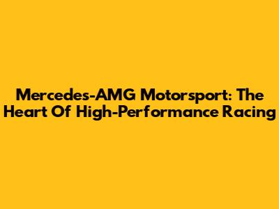 Mercedes-AMG Motorsport: The Heart Of High-Performance Racing