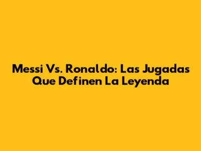 Messi Vs. Ronaldo: Las Jugadas Que Definen La Leyenda