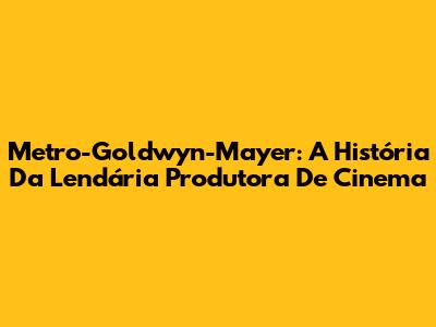 Metro-Goldwyn-Mayer: A História Da Lendária Produtora De Cinema