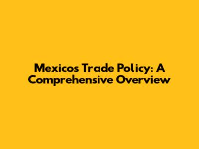 Mexico's Trade Policy: A Comprehensive Overview