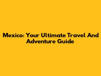 Mexico: Your Ultimate Travel And Adventure Guide