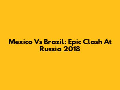 Mexico Vs Brazil: Epic Clash At Russia 2018