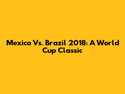 Mexico Vs. Brazil 2018: A World Cup Classic