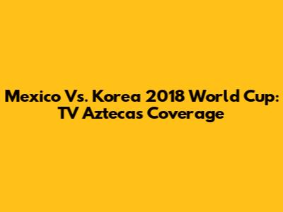 Mexico Vs. Korea 2018 World Cup: TV Azteca's Coverage