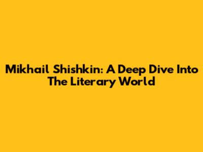 Mikhail Shishkin: A Deep Dive Into The Literary World