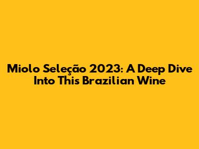 Miolo Seleção 2023: A Deep Dive Into This Brazilian Wine