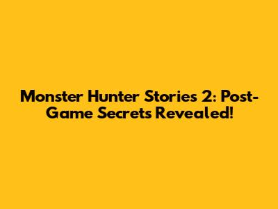 Monster Hunter Stories 2: Post-Game Secrets Revealed!