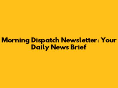 Morning Dispatch Newsletter: Your Daily News Brief