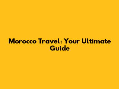 Morocco Travel: Your Ultimate Guide