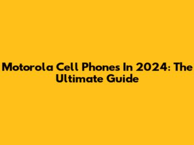 Motorola Cell Phones In 2024: The Ultimate Guide
