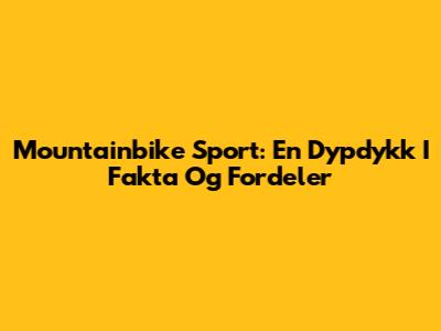 Mountainbike Sport: En Dypdykk I Fakta Og Fordeler