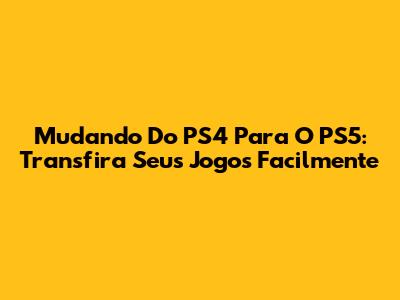 Mudando Do PS4 Para O PS5: Transfira Seus Jogos Facilmente