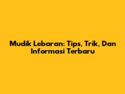 Mudik Lebaran: Tips, Trik, Dan Informasi Terbaru
