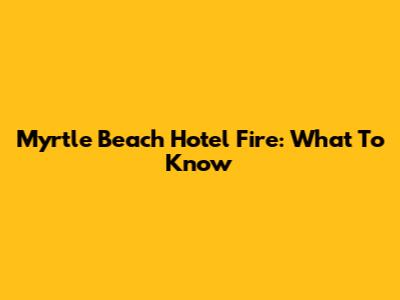 Myrtle Beach Hotel Fire: What To Know