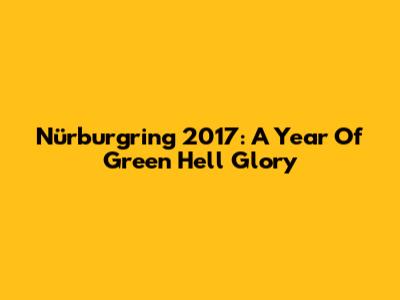 Nürburgring 2017: A Year Of Green Hell Glory