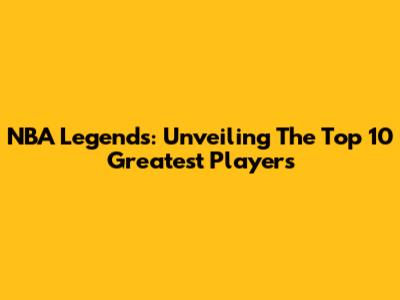 NBA Legends: Unveiling The Top 10 Greatest Players